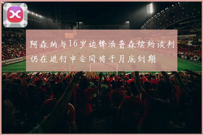 阿森纳与16岁边锋汤普森续约谈判仍在进行中合同将于月底到期