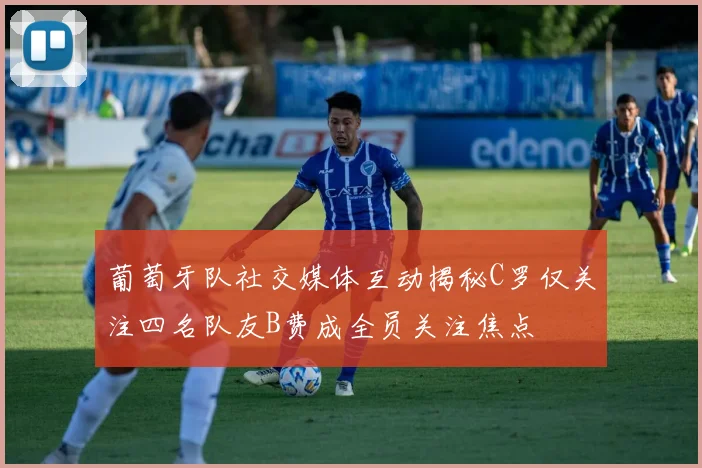 葡萄牙队社交媒体互动揭秘C罗仅关注四名队友B费成全员关注焦点