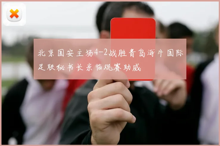 北京国安主场4-2战胜青岛海牛国际足联秘书长亲临观赛助威