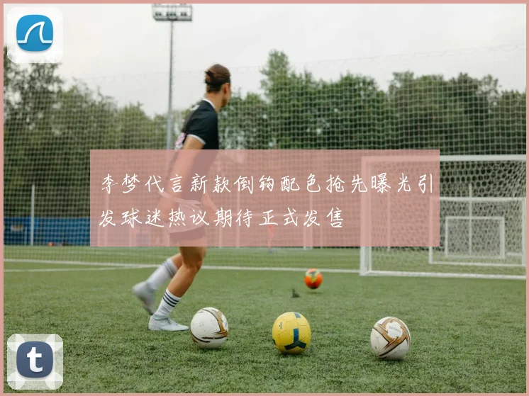 李梦代言新款倒钩配色抢先曝光引发球迷热议期待正式发售