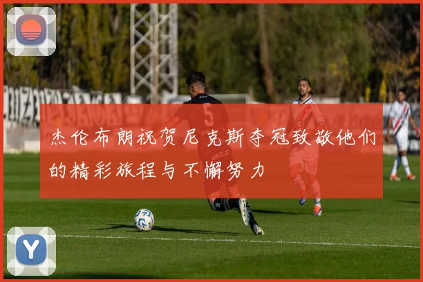 杰伦布朗祝贺尼克斯夺冠致敬他们的精彩旅程与不懈努力