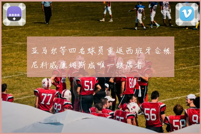 亚马尔等四名球员重返西班牙合练尼科威廉姆斯成唯一缺席者