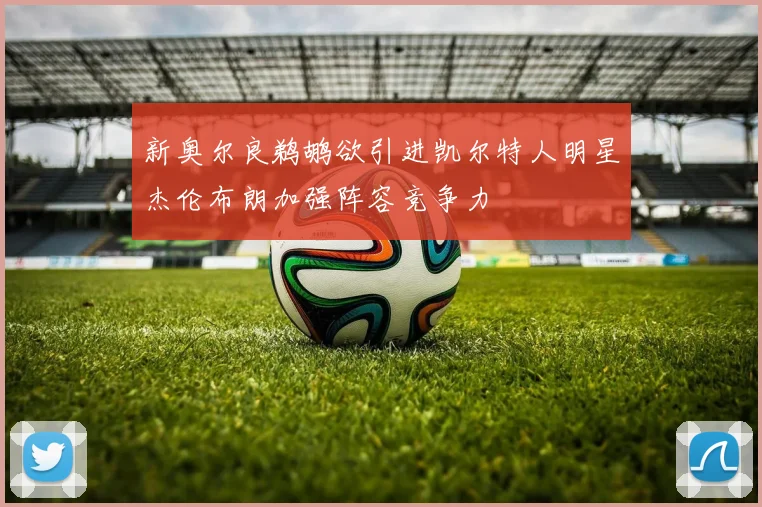 新奥尔良鹈鹕欲引进凯尔特人明星杰伦布朗加强阵容竞争力