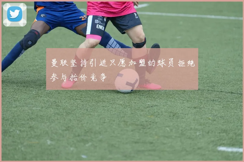 曼联坚持引进只愿加盟的球员拒绝参与抬价竞争