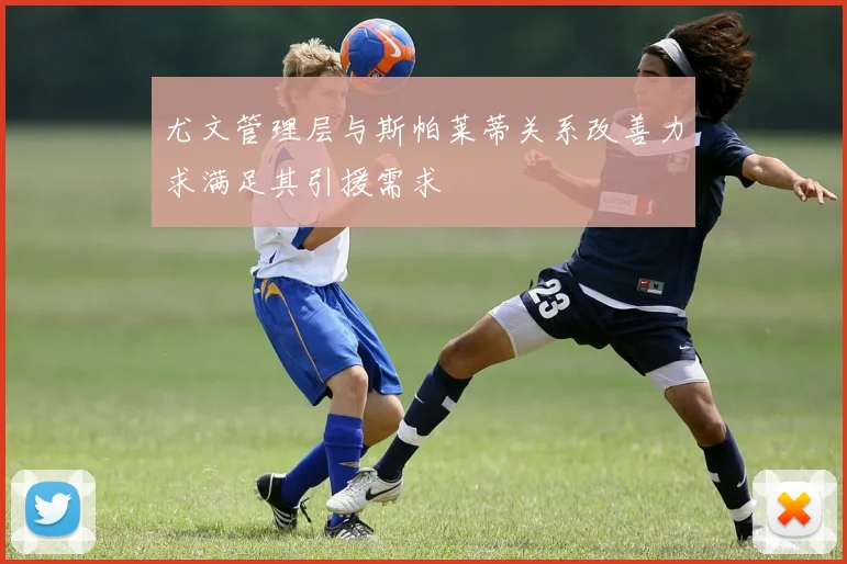 尤文管理层与斯帕莱蒂关系改善力求满足其引援需求