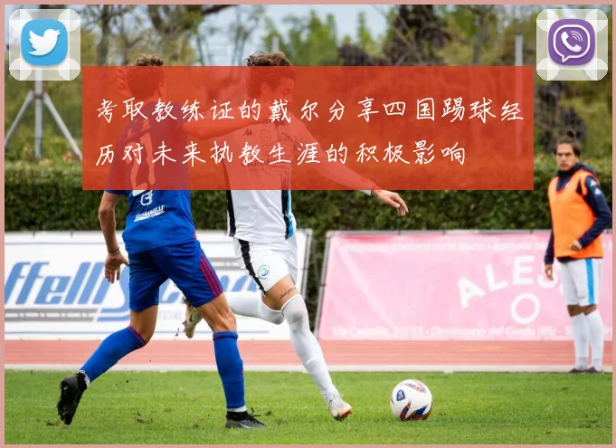 考取教练证的戴尔分享四国踢球经历对未来执教生涯的积极影响