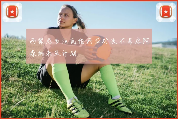 西蒙尼专注瓦伦西亚对决不考虑阿森纳未来计划