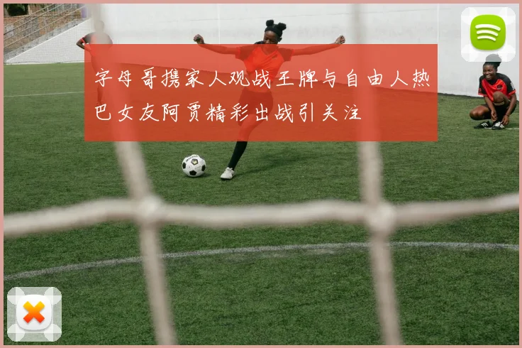 字母哥携家人观战王牌与自由人热巴女友阿贾精彩出战引关注