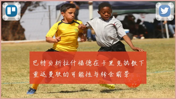 巴特分析拉什福德在卡里克执教下重返曼联的可能性与转会前景