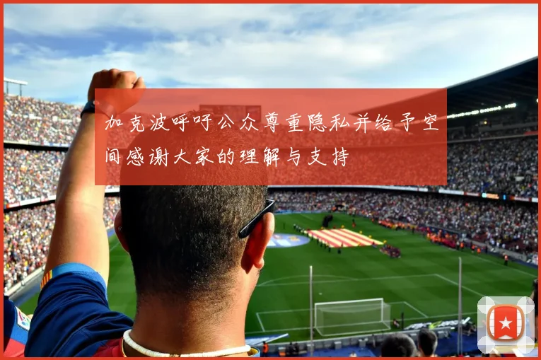 加克波呼吁公众尊重隐私并给予空间感谢大家的理解与支持