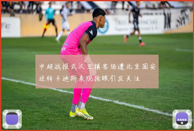 中超战报武汉三镇客场遭北京国安逆转卡迪斯表现抢眼引发关注