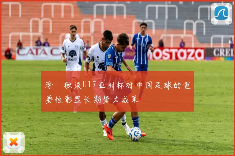 浮嶋敏谈U17亚洲杯对中国足球的重要性彰显长期努力成果