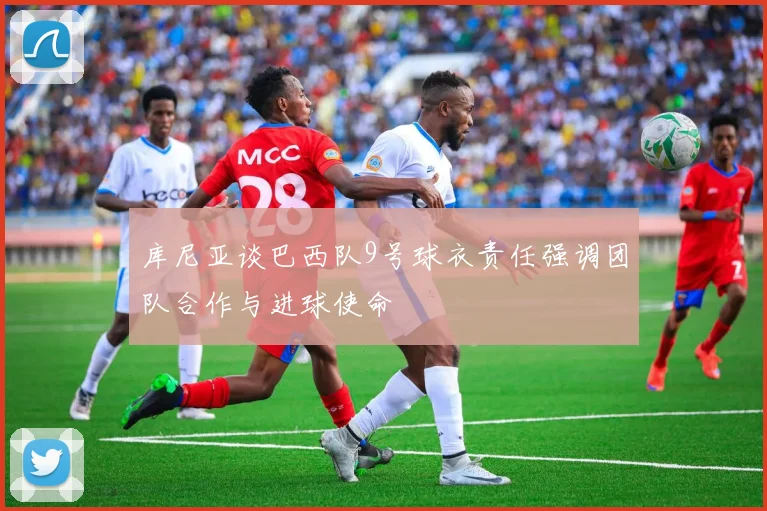 库尼亚谈巴西队9号球衣责任强调团队合作与进球使命