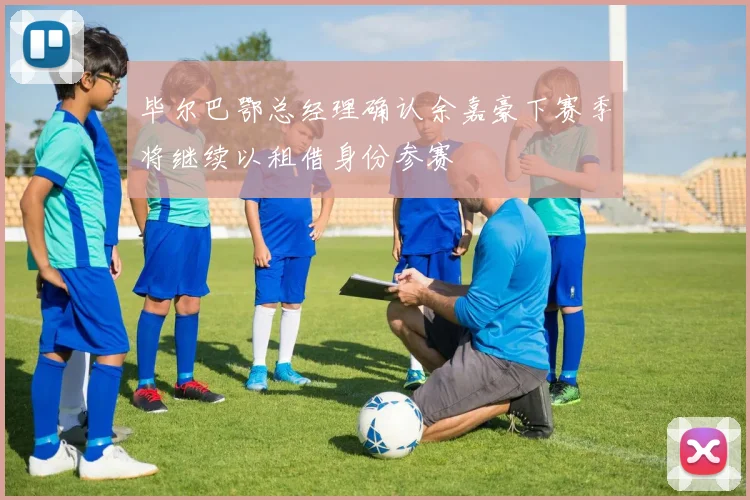 毕尔巴鄂总经理确认余嘉豪下赛季将继续以租借身份参赛