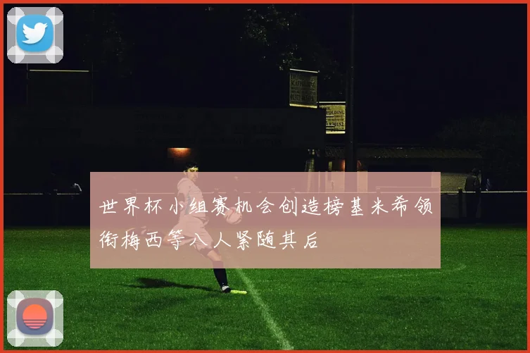 世界杯小组赛机会创造榜基米希领衔梅西等八人紧随其后