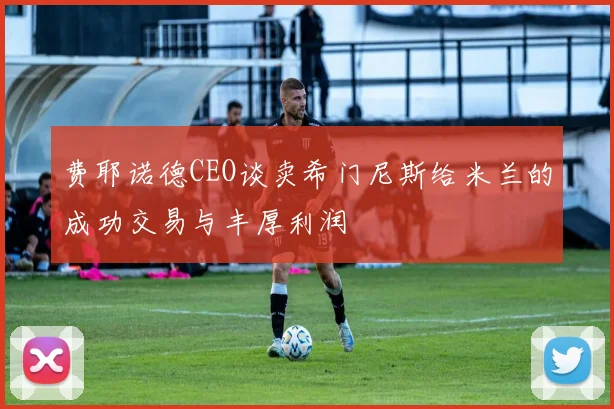 费耶诺德CEO谈卖希门尼斯给米兰的成功交易与丰厚利润