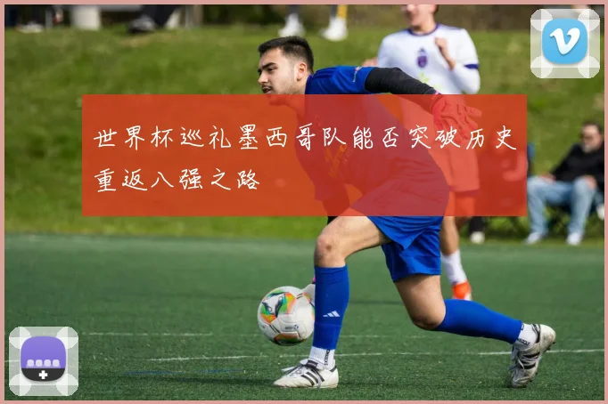 世界杯巡礼墨西哥队能否突破历史重返八强之路