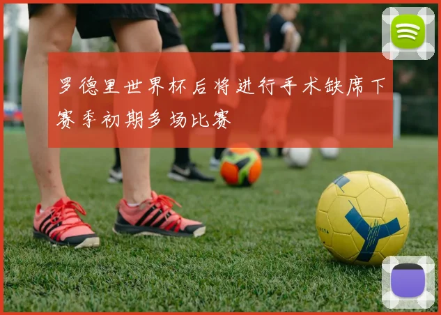 罗德里世界杯后将进行手术缺席下赛季初期多场比赛