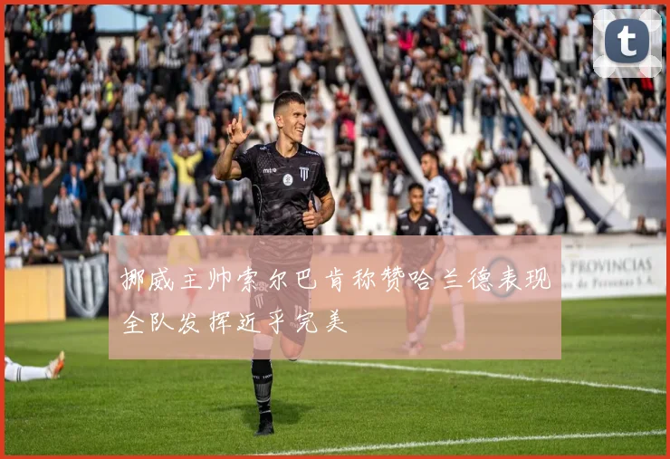 挪威主帅索尔巴肯称赞哈兰德表现全队发挥近乎完美