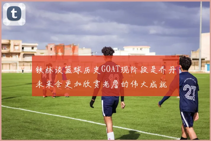 铁林谈篮球历史GOAT现阶段是乔丹未来会更加欣赏老詹的伟大成就