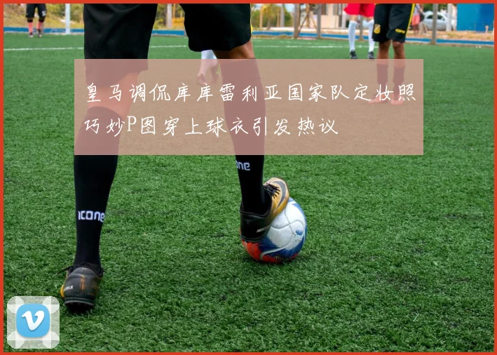 皇马调侃库库雷利亚国家队定妆照巧妙P图穿上球衣引发热议