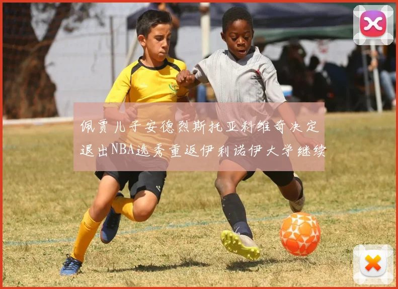 佩贾儿子安德烈斯托亚科维奇决定退出NBA选秀重返伊利诺伊大学继续学业