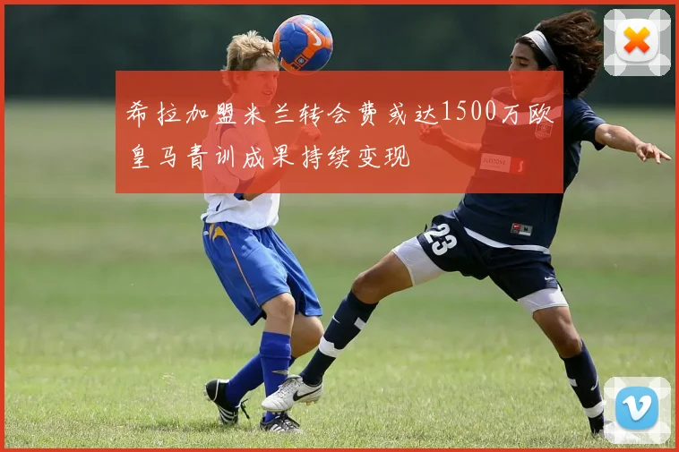 希拉加盟米兰转会费或达1500万欧皇马青训成果持续变现