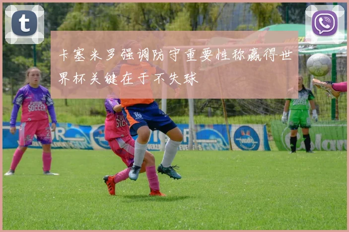 卡塞米罗强调防守重要性称赢得世界杯关键在于不失球