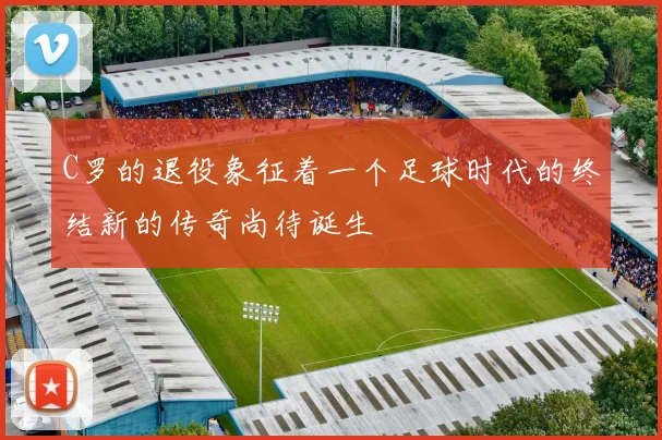 C罗的退役象征着一个足球时代的终结新的传奇尚待诞生