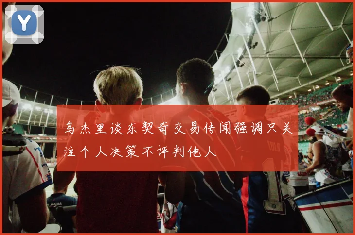 乌杰里谈东契奇交易传闻强调只关注个人决策不评判他人