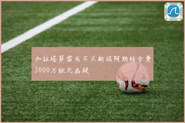 加拉塔萨雷或不买断诺阿朗转会费3000万欧元成疑